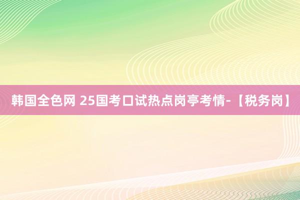 韩国全色网 25国考口试热点岗亭考情-【税务岗】