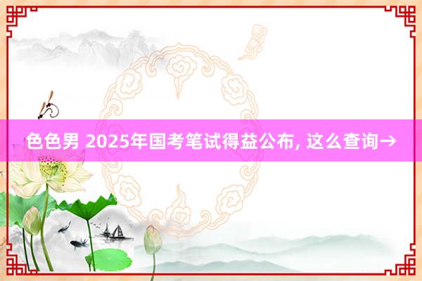 色色男 2025年国考笔试得益公布， 这么查询→