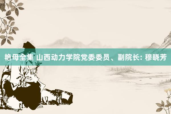 艳母全集 山西动力学院党委委员、副院长: 穆晓芳