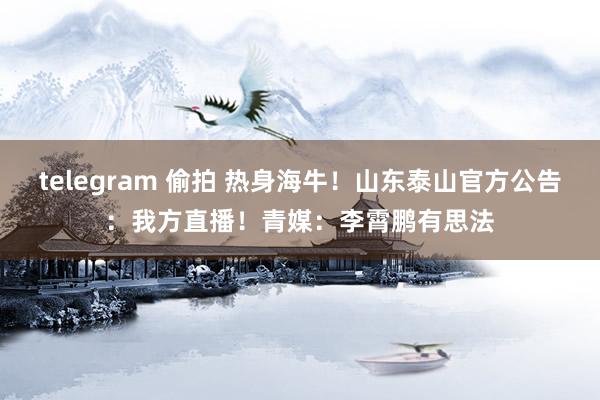 telegram 偷拍 热身海牛！山东泰山官方公告：我方直播！青媒：李霄鹏有思法