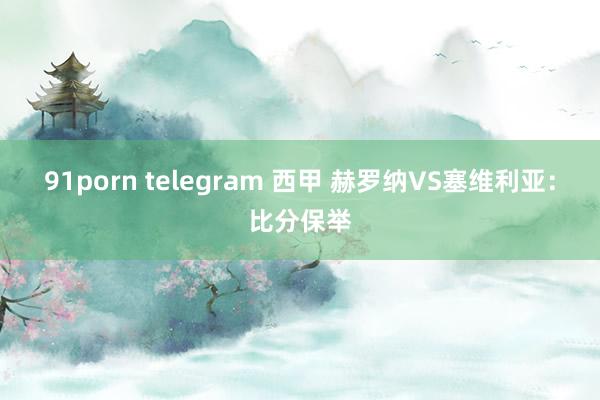 91porn telegram 西甲 赫罗纳VS塞维利亚：比分保举